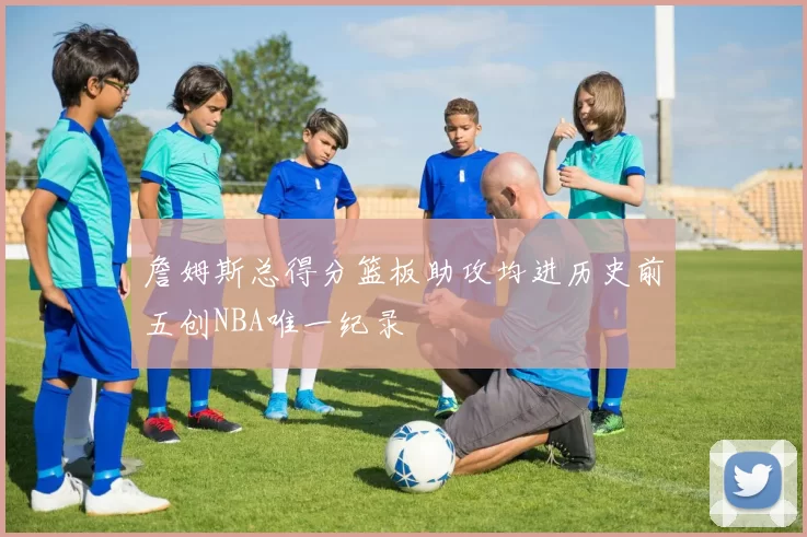 詹姆斯总得分篮板助攻均进历史前五创NBA唯一纪录