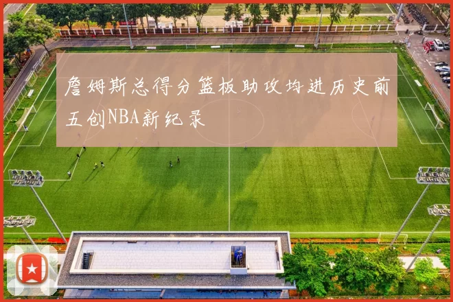 詹姆斯总得分篮板助攻均进历史前五创NBA新纪录