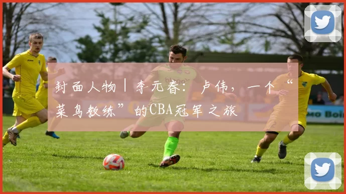 封面人物｜李元春：卢伟，一个“菜鸟教练”的CBA冠军之旅