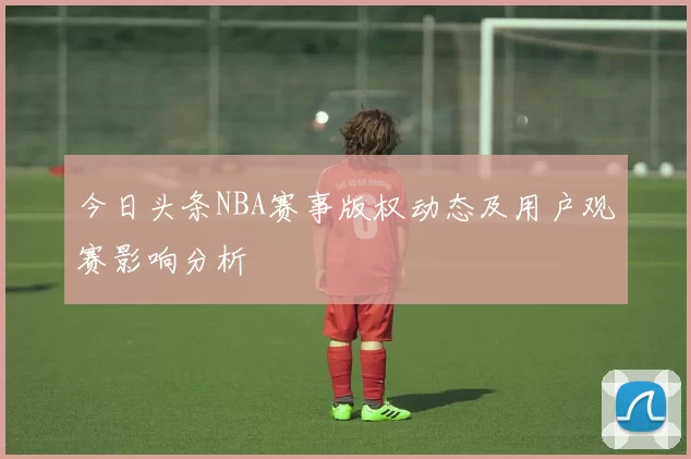 今日头条NBA赛事版权动态及用户观赛影响分析