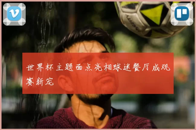 世界杯主题面点亮相球迷餐厅成观赛新宠