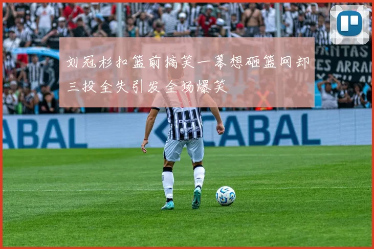 刘冠杉扣篮前搞笑一幕想砸篮网却三投全失引发全场爆笑