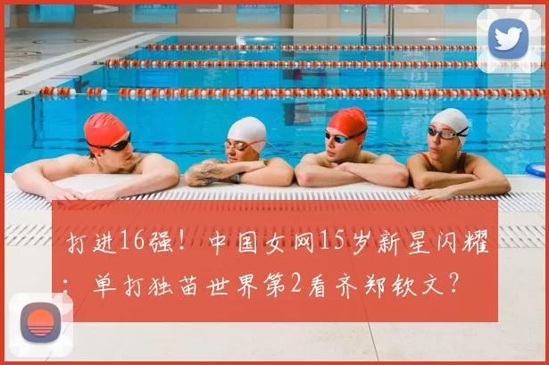 打进16强！中国女网15岁新星闪耀：单打独苗世界第2看齐郑钦文？