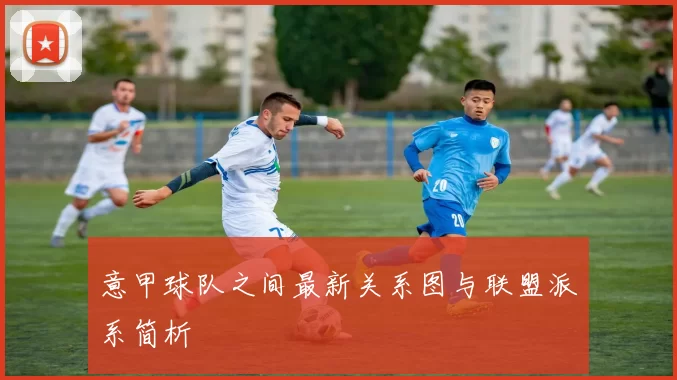 意甲球队之间最新关系图与联盟派系简析