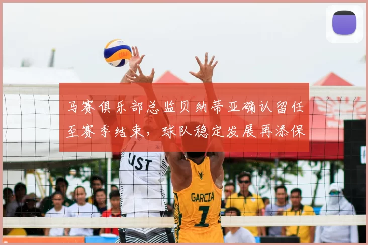 马赛俱乐部总监贝纳蒂亚确认留任至赛季结束，球队稳定发展再添保障