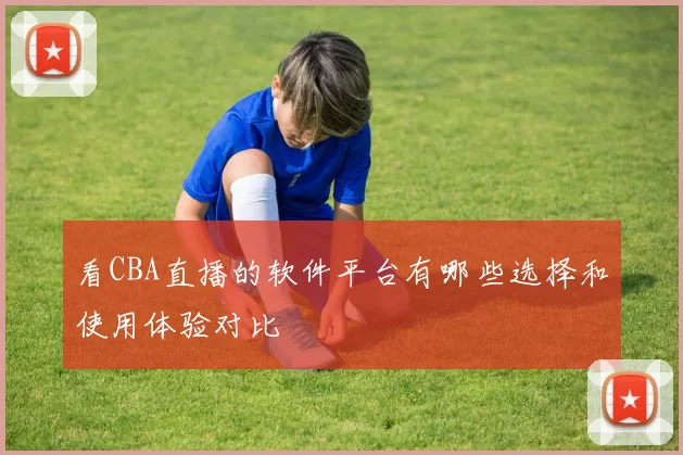 看CBA直播的软件平台有哪些选择和使用体验对比