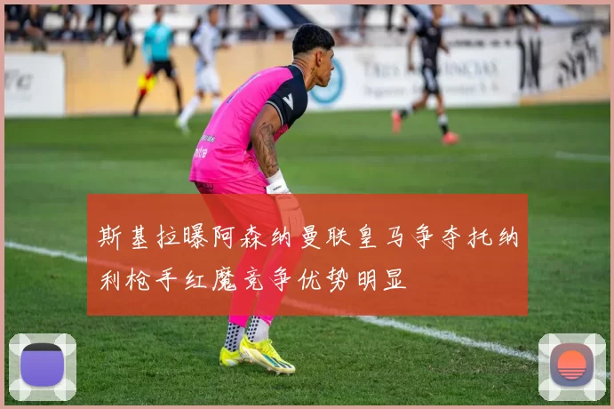 斯基拉曝阿森纳曼联皇马争夺托纳利枪手红魔竞争优势明显