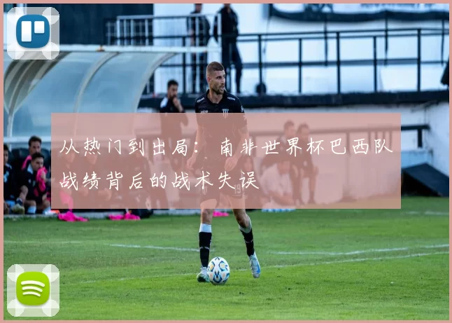 从热门到出局：南非世界杯巴西队战绩背后的战术失误
