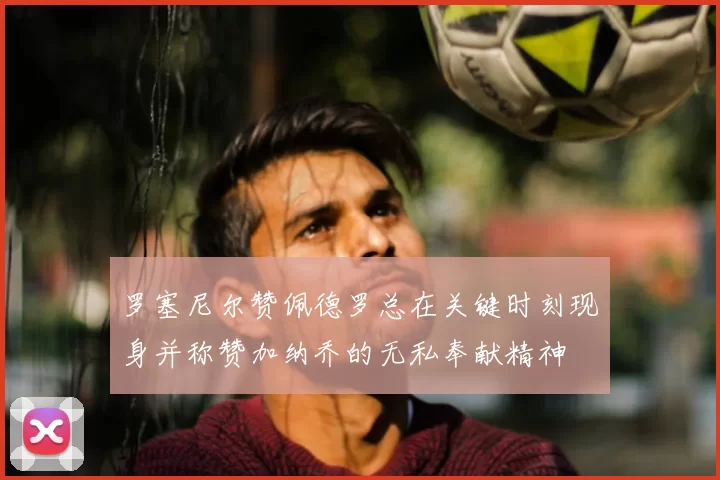 罗塞尼尔赞佩德罗总在关键时刻现身并称赞加纳乔的无私奉献精神
