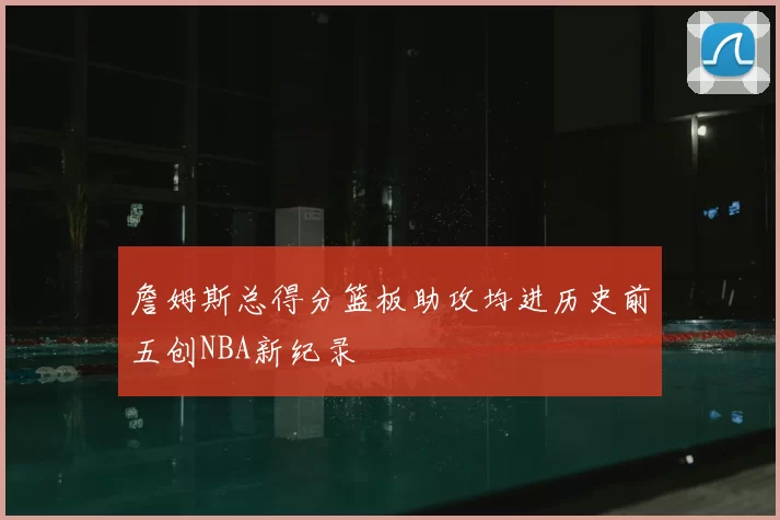 詹姆斯总得分篮板助攻均进历史前五创NBA新纪录