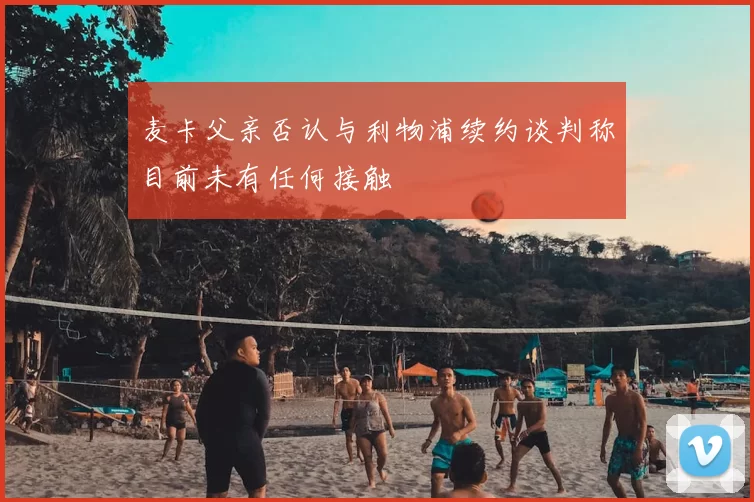麦卡父亲否认与利物浦续约谈判称目前未有任何接触
