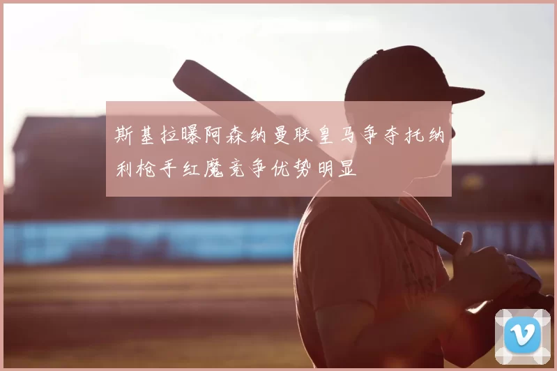 斯基拉曝阿森纳曼联皇马争夺托纳利枪手红魔竞争优势明显