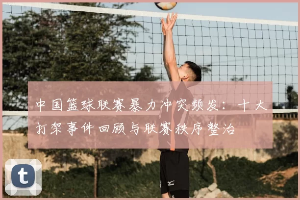 中国篮球联赛暴力冲突频发：十大打架事件回顾与联赛秩序整治