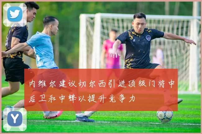 内维尔建议切尔西引进顶级门将中后卫和中锋以提升竞争力