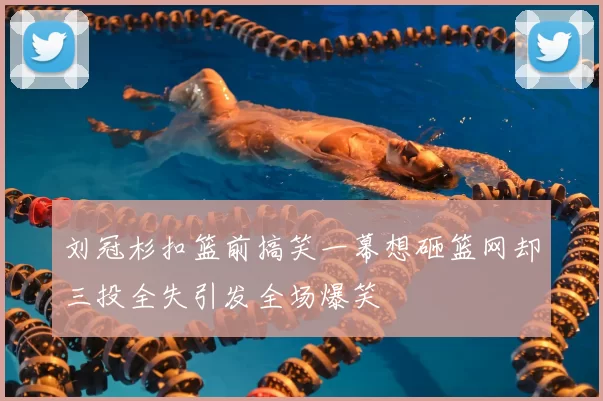刘冠杉扣篮前搞笑一幕想砸篮网却三投全失引发全场爆笑