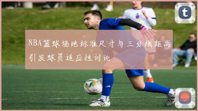 NBA篮球场地标准尺寸与三分线距离引发球员适应性讨论