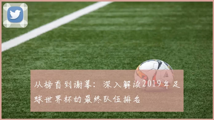 从榜首到谢幕：深入解读2019年足球世界杯的最终队伍排名