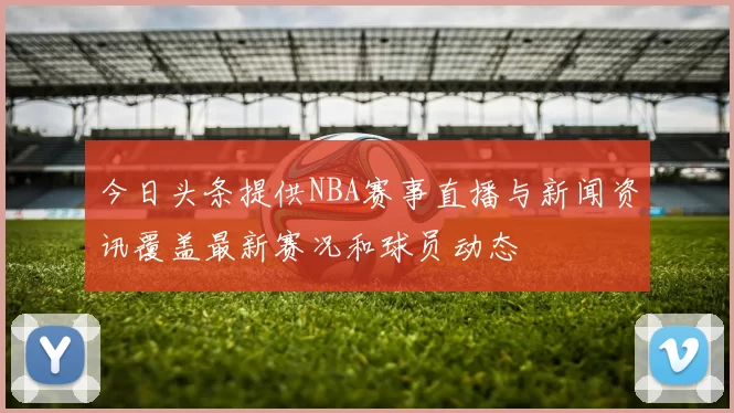 今日头条提供NBA赛事直播与新闻资讯覆盖最新赛况和球员动态