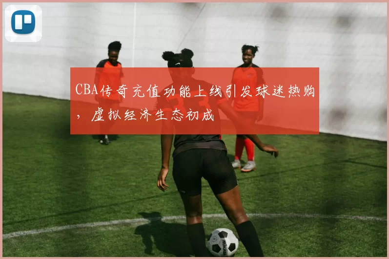 CBA传奇充值功能上线引发球迷热购，虚拟经济生态初成