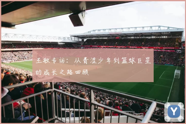 王敏专访:从青涩少年到篮球巨星的成长之路回顾