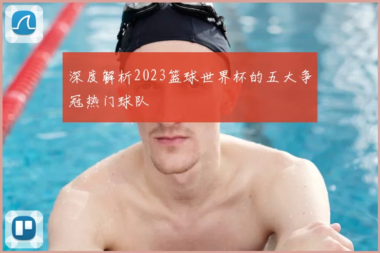 深度解析2023篮球世界杯的五大争冠热门球队
