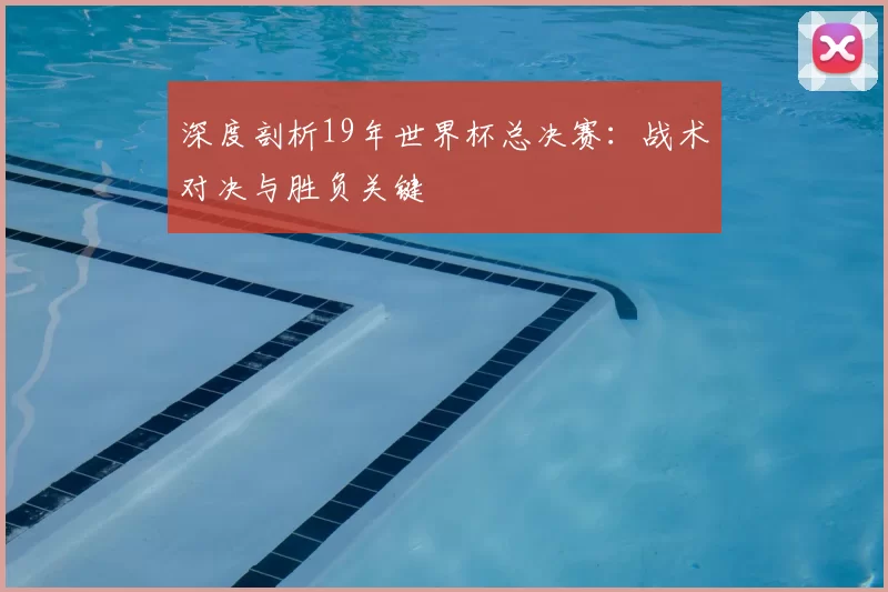深度剖析19年世界杯总决赛：战术对决与胜负关键
