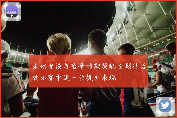 米切尔谈与哈登的默契配合期待后续比赛中进一步提升表现