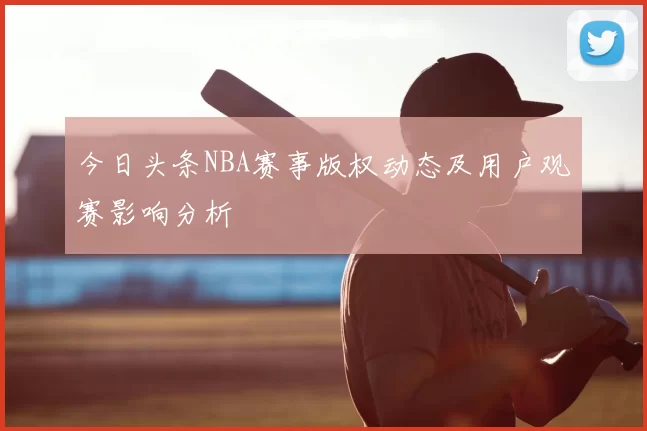 今日头条NBA赛事版权动态及用户观赛影响分析