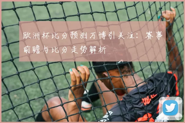 欧洲杯比分预测万博引关注：赛事前瞻与比分走势解析