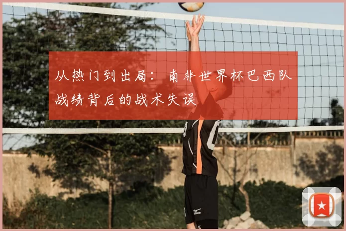 从热门到出局：南非世界杯巴西队战绩背后的战术失误