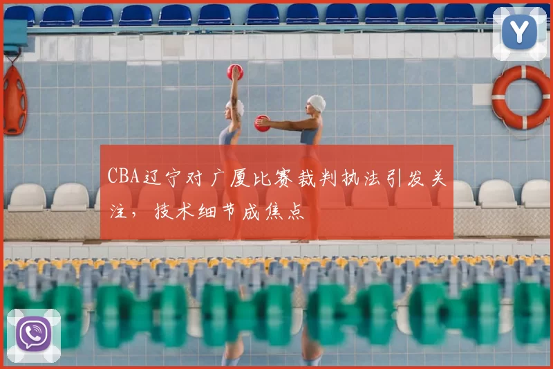 CBA辽宁对广厦比赛裁判执法引发关注，技术细节成焦点