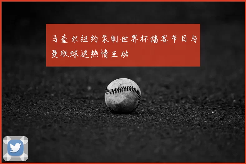 马奎尔纽约录制世界杯播客节目与曼联球迷热情互动