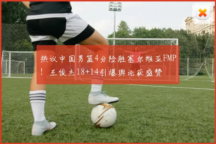 热议中国男篮4分险胜塞尔维亚FMP!王俊杰18+14引爆舆论获盛赞