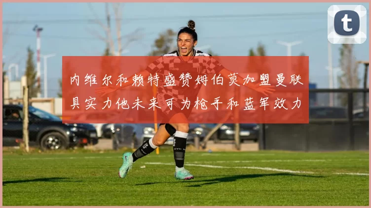 内维尔和赖特盛赞姆伯莫加盟曼联具实力他未来可为枪手和蓝军效力