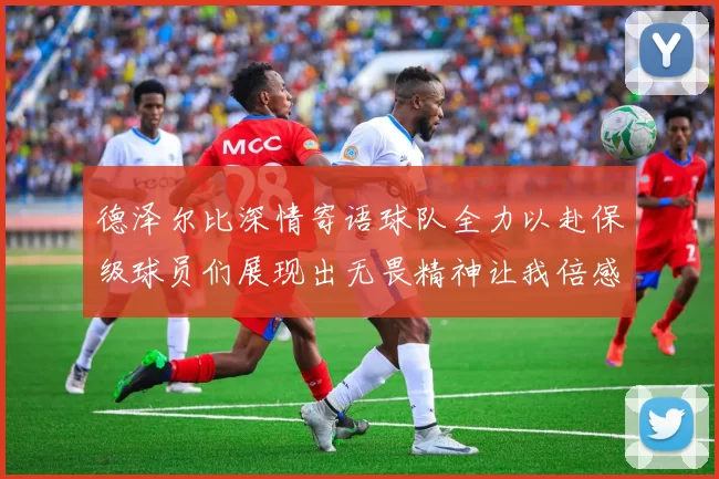 德泽尔比深情寄语球队全力以赴保级球员们展现出无畏精神让我倍感自豪