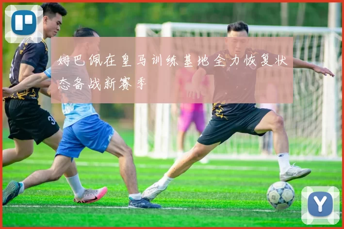 姆巴佩在皇马训练基地全力恢复状态备战新赛季