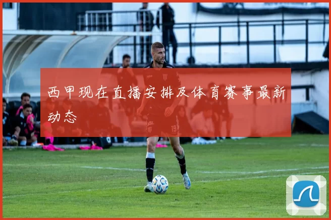 西甲现在直播安排及体育赛事最新动态