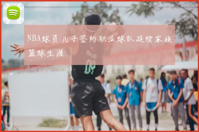 NBA球员儿子签约职业球队延续家族篮球生涯
