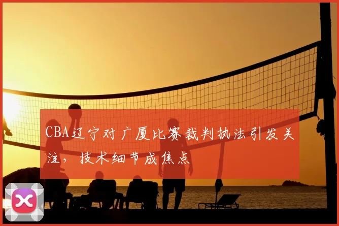 CBA辽宁对广厦比赛裁判执法引发关注，技术细节成焦点