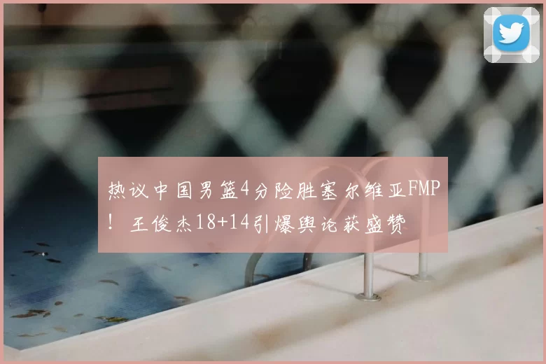 热议中国男篮4分险胜塞尔维亚FMP!王俊杰18+14引爆舆论获盛赞
