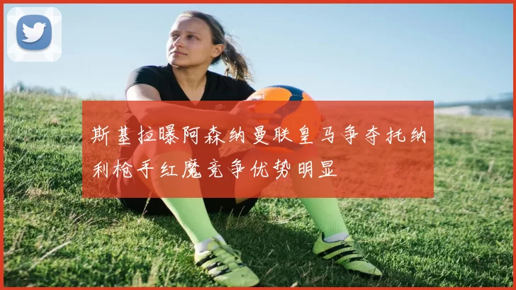 斯基拉曝阿森纳曼联皇马争夺托纳利枪手红魔竞争优势明显