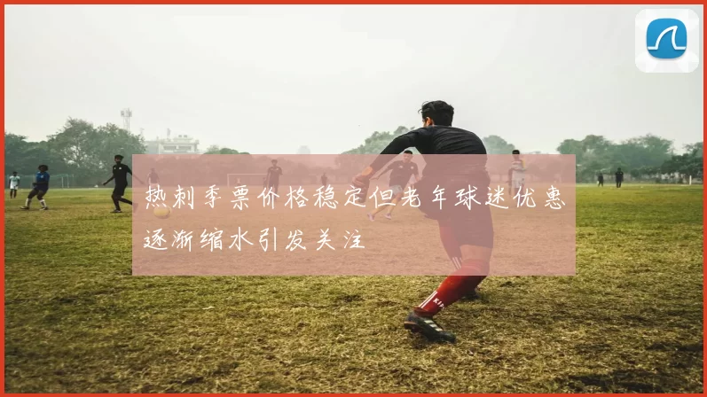 热刺季票价格稳定但老年球迷优惠逐渐缩水引发关注