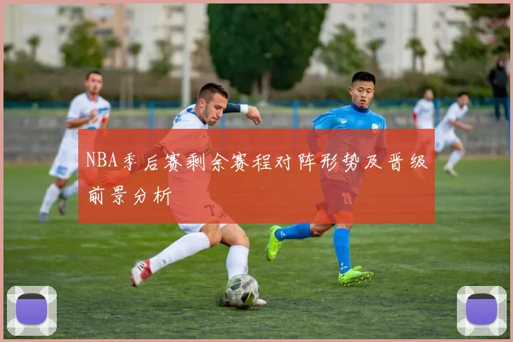 NBA季后赛剩余赛程对阵形势及晋级前景分析