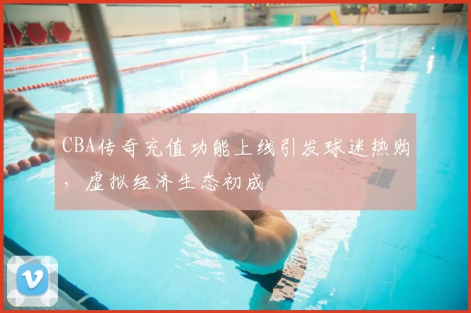 CBA传奇充值功能上线引发球迷热购，虚拟经济生态初成