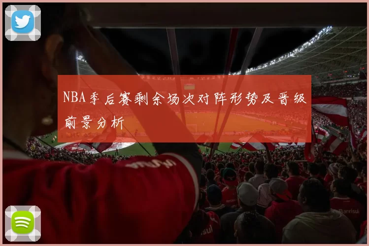 NBA季后赛剩余场次对阵形势及晋级前景分析