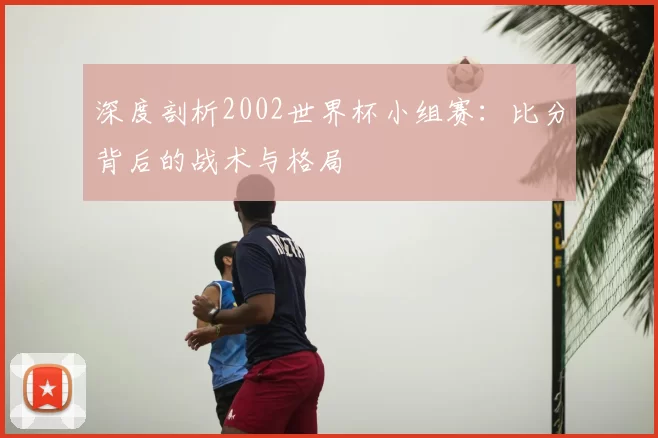 深度剖析2002世界杯小组赛：比分背后的战术与格局