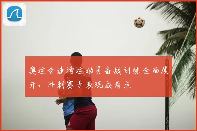 奥运会速滑运动员备战训练全面展开，冲刺赛季表现成看点