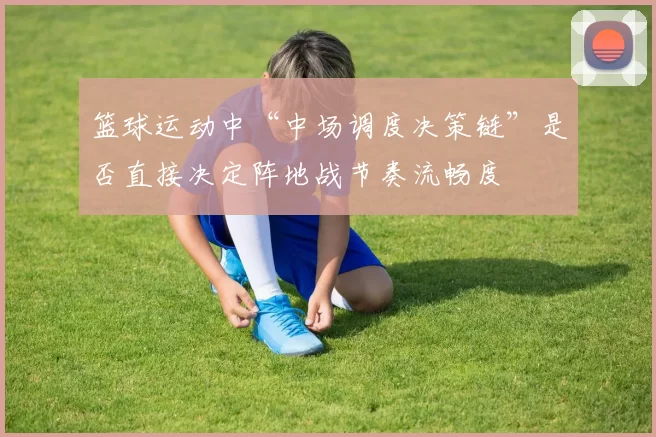 篮球运动中“中场调度决策链”是否直接决定阵地战节奏流畅度