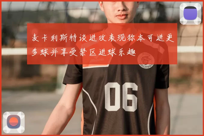 麦卡利斯特谈进攻表现称本可进更多球并享受禁区进球乐趣