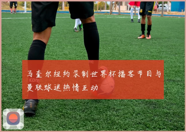 马奎尔纽约录制世界杯播客节目与曼联球迷热情互动